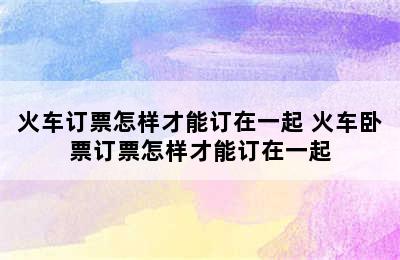 火车订票怎样才能订在一起 火车卧票订票怎样才能订在一起